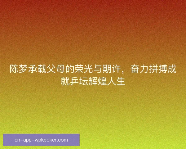 陈梦承载父母的荣光与期许,奋力拼搏成就乒坛辉煌人生 陈梦承载父母的荣光与期许,奋力拼搏成就乒坛辉煌人生