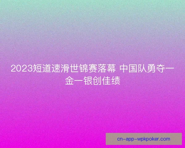 2023短道速滑世锦赛落幕 中国队勇夺一金一银创佳绩