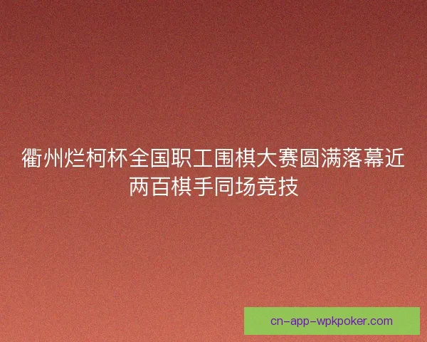 衢州烂柯杯全国职工围棋大赛圆满落幕近两百棋手同场竞技