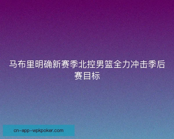 马布里明确新赛季北控男篮全力冲击季后赛目标