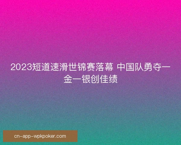 2023短道速滑世锦赛落幕 中国队勇夺一金一银创佳绩