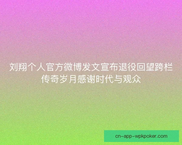 刘翔个人官方微博发文宣布退役回望跨栏传奇岁月感谢时代与观众