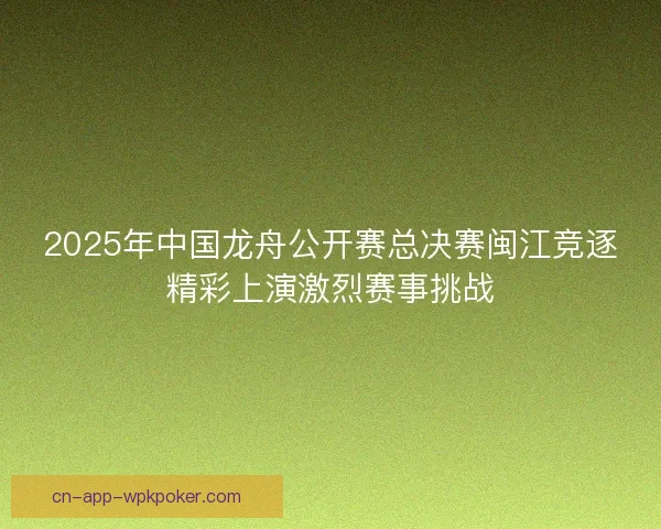 2025年中国龙舟公开赛总决赛闽江竞逐精彩上演激烈赛事挑战 2025年中国龙舟公开赛总决赛闽江竞逐精彩上演激烈赛事挑战