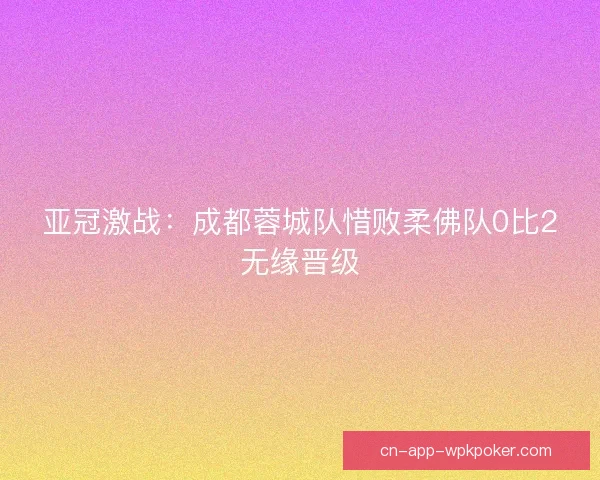 亚冠激战:成都蓉城队惜败柔佛队0比2无缘晋级 亚冠激战:成都蓉城队惜败柔佛队0比2无缘晋级