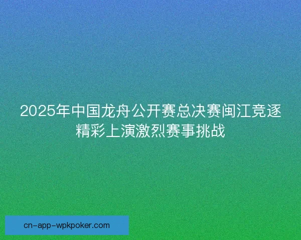 2025年中国龙舟公开赛总决赛闽江竞逐精彩上演激烈赛事挑战 2025年中国龙舟公开赛总决赛闽江竞逐精彩上演激烈赛事挑战